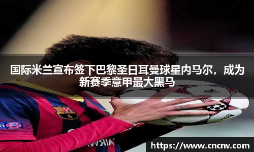 国际米兰宣布签下巴黎圣日耳曼球星内马尔，成为新赛季意甲最大黑马