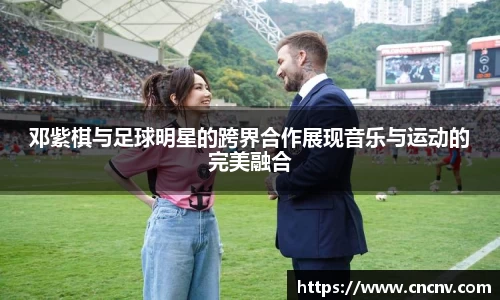 邓紫棋与足球明星的跨界合作展现音乐与运动的完美融合